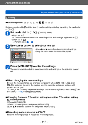 Page 116Application (Record)
Register your own settings and record  [Custom] Mode VQT5A33
- 116 -
[Custom]
 ■Recording mode: 
Settings registered in [Cust.Set Mem.] can be quickly called up by setting the mode dial 
to  / .
Set mode dial to  /  ([Custom] mode)
 • When set to →  The camera switches to the recording mode and settings registered in . • When set to → Perform steps  - 
Use cursor button to select custom set
 • Use  and  to confirm the registered settings. • Only the main menu items are displayed....