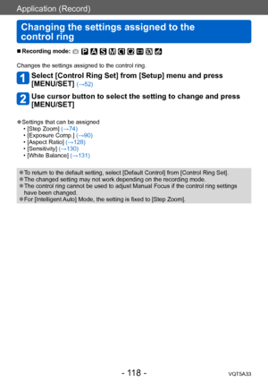 Page 118Application (Record)
Changing the settings assigned to the  
control ring 
VQT5A33- 118 -
 ■Recording mode: 
Changes the settings assigned to the control ring.
Select [Control Ring Set] from [Setup] menu and press  
[MENU/SET] 
(→52)
Use cursor button to select the setting to change and press 
[MENU/SET]
 ●Settings that can be assigned • [Step Zoom] (→74) • [Exposure Comp.] (→90) • [Aspect Ratio] (→128) • [Sensitivity] (→130) • [White Balance] (→131)
 ●To return to the default setting, select [Default...