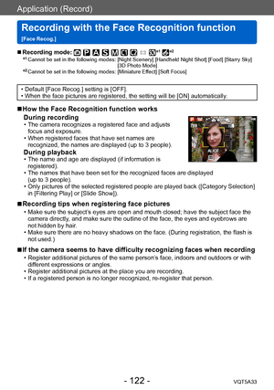 Page 122Application (Record)
Recording with the Face Recognition function  
[Face Recog.]VQT5A33
- 122 -
 ■Recording mode: *1 *2
*1  Cannot be set in the following modes:  [Night Scenery] [Handheld Night Shot] [Food] [Starry Sky] 
[3D Photo Mode]
*2  Cannot be set in the following modes:  [Miniature Effect] [Soft Focus]
 • Default [Face Recog.] setting is [OFF]. • When the face pictures are registered, the setting will be [ON] automatically.
 ■How the Face Recognition function works 
During recording
 • The...