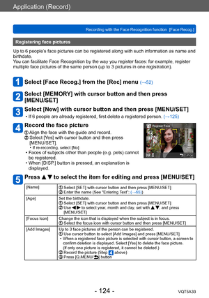 Page 124Application (Record)
Recording with the Face Recognition function  [Face Recog.]VQT5A33
- 124 -
Registering face pictures 
Up to 6 people’s face pictures can be registered along with such information as name and 
birthdate.
You can facilitate Face Recognition by the way you register faces: for example, register 
multiple face pictures of the same person (up to 3
 pictures in one registration).
Select [Face Recog.] from the [Rec] menu (→52)
Select [MEMORY] with cursor button and then press  
[MENU/SET]...