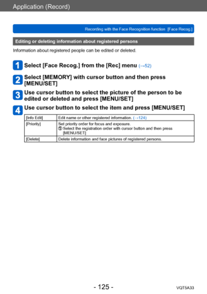 Page 125Application (Record)
Recording with the Face Recognition function  [Face Recog.]VQT5A33
- 125 -
Editing or deleting information about registered persons 
Information about registered people can be edited or deleted. 
Select [Face Recog.] from the [Rec] menu (→52)
Select [MEMORY] with cursor button and then press  
[MENU/SET]
Use cursor button to select the picture of the person to be 
edited or deleted and press [MENU/SET]
Use cursor button to select the item and press [MENU/SET]
[Info Edit] Edit name or...