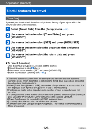 Page 126Application (Record)
Useful features for travel
VQT5A33- 126 -
[Travel Date]
If you set your travel schedule and record pictures, the day of your trip on which the 
picture was taken will be recorded. 
Select [Travel Date] from the [Setup] menu (→52)
Use cursor button to select [Travel Setup] and press  
[MENU/SET]
Use cursor button to select [SET] and press [MENU/SET]
Use cursor button to select the departure date and press 
[MENU/SET]
Use cursor button to select the return date and press  
[MENU/SET]...