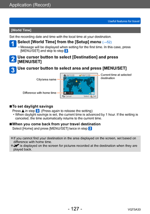 Page 127Application (Record)
Useful features for travelVQT5A33
- 127 -
[World Time] 
Set the recording date and time with the local time at your destination.
Select [World Time] from the [Setup] menu (→52)
 • Message will be displayed when setting for the first time. In this case, press  [MENU/SET] and skip to step .
Use cursor button to select [Destination] and press  
[MENU/SET]
Use cursor button to select area and press [MENU/SET]
City/area name
Difference with home time
Current time at selected 
destination...