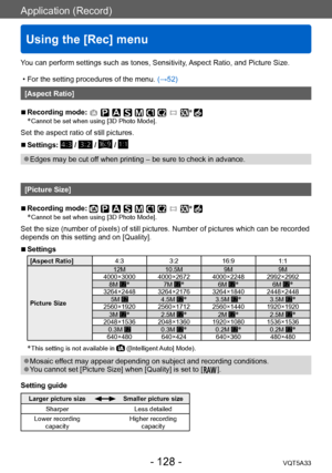 Page 128Application (Record)
Using the [Rec] menu
VQT5A33- 128 -
You can perform settings such as tones, Sensitivity, Aspect Ratio, and Picture Size.
 • For the setting procedures of the menu. (→52)
[Aspect Ratio]
 ■Recording mode: *
 * Cannot be set when using [3D Photo Mod e].
Set the aspect ratio of still pictures.
 ■Settings:  /  /  / 
 ●Edges may be cut off when printing – be sure to check in advance.
[Picture Size]
 ■Recording mode: *
 * Cannot be set when using [3D Photo Mod e].
Set the size (number of...