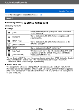 Page 129Application (Record)
Using the [Rec] menuVQT5A33
- 129 -
 • For the setting procedures of the menu.  (→52)
[Quality]
 ■Recording mode: 
Set quality of picture.
 ■Settings
[Fine]Gives priority to picture quality and saves pictures in 
JPEG file format.
[Standard]Saves pictures in JPEG file format using standard 
picture quality.
[RAW+Fine]
Saves pictures in JPEG file format in addition to the 
RAW file format.*
1[RAW+Standard]
[RAW]
Saves pictures in the RAW file format. *2
[3D+Fine]Simultaneously saves...