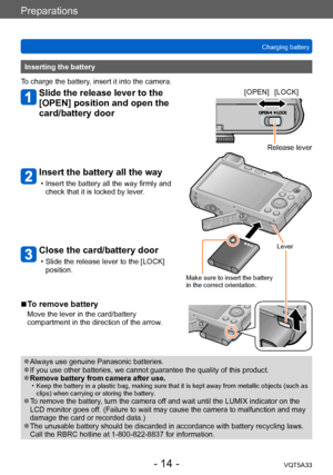 Page 14Preparations
Charging batteryVQT5A33
- 14 -
Inserting the battery
To charge the battery, insert it into the camera.
Slide the release lever to the 
[OPEN] position and open the 
card/battery door
Insert the battery all the way
 • Insert the battery all the way firmly and  check that it is locked by lever .
Close the card/battery door
 • Slide the release lever to the [LOCK] position. [OPEN] [LOCK]
Release lever
Lever
Make sure to insert the battery 
in the correct orientation.
 ■To remove battery
Move...