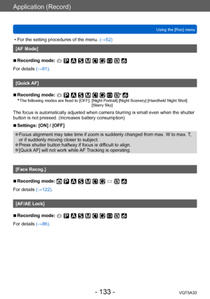 Page 133Application (Record)
Using the [Rec] menuVQT5A33
- 133 -
 • For the setting procedures of the menu.  (→52)
[AF Mode]
 ■Recording mode: 
For details (→81).
[Quick AF]
 ■Recording mode: *
 * The following modes are fixed to [OFF]:  [Night Portrait] [Night Scenery] [Handheld  Night Shot] 
[Starry Sky]
The focus is automatically adjusted when camera blurring is small even when the shutter 
button is not pressed. (Increases battery consumption)
 ■Settings: [ON] / [OFF]
 ●Focus alignment may take time if zoom...