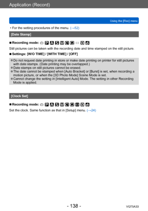 Page 138Application (Record)
Using the [Rec] menuVQT5A33
- 138 -
 • For the setting procedures of the menu.  (→52)
[Date Stamp]
 ■Recording mode: 
Still pictures can be taken with the recording date and time stamped on the still picture.
 ■Settings: [W/O TIME] / [WITH TIME] / [OFF]
 ●Do not request date printing in store or make date printing on printer for still pictures 
with date stamps. (Date printing may be overlapped.)
 ●Date stamps on still pictures cannot be erased. ●The date cannot be stamped when [Auto...