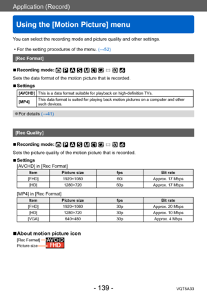 Page 139Application (Record)
Using the [Motion Picture] menu
VQT5A33- 139 -
You can select the recording mode and picture quality and other settings.
 • For the setting procedures of the menu. (→52)
[Rec Format]
 ■Recording mode: 
Sets the data format of the motion picture that is recorded.
 ■Settings
[AVCHD]This is a data format suitable for playback on high-definition TVs.
[MP4] This data format is suited for playing back motion pictures on a computer and other 
such devices.
 ●For details (→41)
[Rec Quality]...