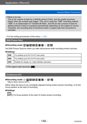 Page 140Application (Record)
Using the [Motion Picture] menuVQT5A33
- 140 -
 ●What is bit rate 
This is the volume of data for a definite period of time, and the quality becomes 
higher when the number gets bigger. This unit is using the “VBR” recording method. 
“VBR” is an abbreviation of “Variable Bit Rate”, and the bit rate (volume of data for 
definite period of time) is changed automatically depending on the subject to record. 
Therefore, the recording time is shortened when a subject with fast movement is...