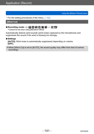 Page 141Application (Record)
Using the [Motion Picture] menuVQT5A33
- 141 -
 • For the setting procedures of the menu.  (→52)
[Wind Cut]
 ■Recording mode: *
*
 Cannot be set when using [Miniature Ef fect].
Automatically detects wind sounds (wind noise) captured by the microphones and 
suppresses the sound if the wind is blowing too strongly.
 ■Settings
[AUTO]: Wind noise is automatically suppressed depending on volume
[OFF]
 ●When [Wind Cut] is set to [AUTO], the sound quality may differ from that of normal...