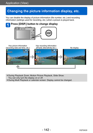 Page 142Application (View)
Changing the picture information display, etc.
VQT5A33- 142 -
Application (View)
You can disable the display of picture information (file number, etc.) and recording 
information (settings used for recording, etc.) when a picture is played back.
Press [DISP.] button to change display
Has picture information
(recording date and time, etc.) Has recording information
([Flash], [Sensitivity] etc.) No display
 AM10:00 APR. 1.2014 Retouch Retouch
 ●During Playback Zoom, Motion Picture...