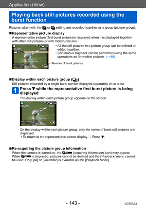 Page 143Application (View)
Playing back still pictures recorded using the 
burst function
VQT5A33- 143 -
Pictures taken with the  or  setting are recorded together as a group (picture group).
 ■Representative picture display
A representative picture (first burst picture) is displayed when it is displayed together 
with other still pictures or with motion pictures.
AM10:00 APR. 1.2014 Burst Play
60 pic.
 • All the still pictures in a picture group can be deleted or edited together .
 • Continuous 

playback can...