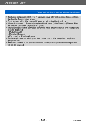 Page 144Application (View)
Playing back still pictures recorded using the burst functionVQT5A33
- 144 -
 ●If only one still picture is left over in a picture group after deletion or other operations, 
it will not be formed into a group.
 ●Burst pictures will not be grouped if recorded without setting the clock. ●When pictures set to [Favorite] are played back using [Slide Show] or [Filtering Play], 
the pictures cannot be displayed in a group.
 ●The following operation cannot be performed while a representative...