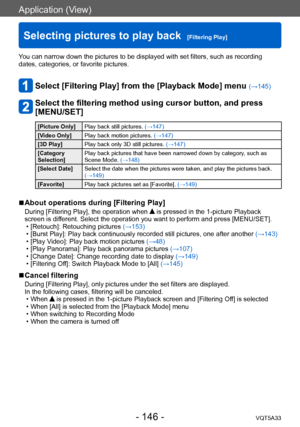 Page 146Application (View)
Selecting pictures to play back  [Filtering Play]VQT5A33
- 146 -
You can narrow down the pictures to be displayed with set filters, such as recording 
dates, categories, or favorite pictures.
Select [Filtering Play] from the [Playback Mode] menu (→145)
Select the filtering method using cursor button, and press 
[MENU/SET]
[Picture Only]Play back still pictures.  (→147)
[Video Only] Play back motion pictures.  (→147)
[3D Play] Play back only 3D still pictures.  (→147)
[Category...