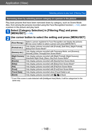 Page 148Application (View)
Selecting pictures to play back  [Filtering Play]VQT5A33
- 148 -
Narrowing down by selecting picture category or a person in the picture
Play back pictures that have been narrowed down by category, such as Scene Mode. 
Also, from among the pictures recorded using the Face Recognition function  (→122), select 
a person in the picture and play back.
Select [Category Selection] in [Filtering Play] and press  
[MENU/SET] 
(→146)
Use cursor button to select the setting and press [MENU/SET]...