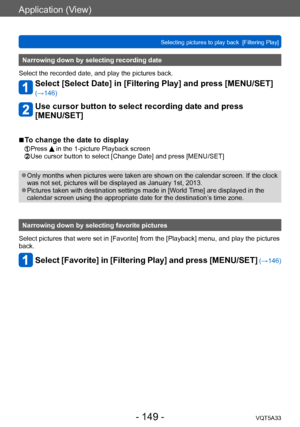 Page 149Application (View)
Selecting pictures to play back  [Filtering Play]VQT5A33
- 149 -
Narrowing down by selecting recording date
Select the recorded date, and play the pictures back.
Select [Select Date] in [Filtering Play] and press [MENU/SET] 
(→146)
Use cursor button to select recording date and press  
[MENU/SET]
 ■To change the date to display
 Press  in the 1-picture Playback screen Use cursor button to select [Chang e Date] and press [MENU/SET]
 ●Only months when pictures were taken are shown on the...