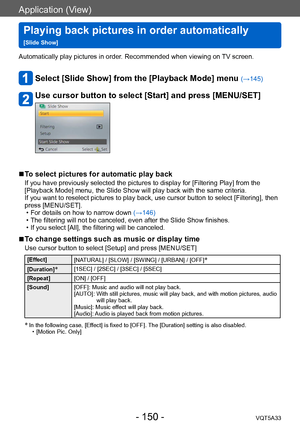 Page 150Application (View)
Playing back pictures in order automatically   
[Slide Show]VQT5A33
- 150 -
Automatically play pictures in order. Recommended when viewing on TV screen.
Select [Slide Show] from the [Playback Mode] menu (→145)
Use cursor button to select [Start] and press [MENU/SET]
 ■To select pictures for automatic play back
If you have previously selected the pictures to display for [Filtering Play] from the 
[Playback Mode] menu, the Slide Show will play back with the same criteria.
If you want to...