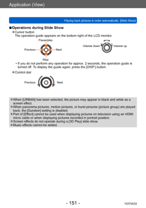 Page 151Application (View)
Playing back pictures in order automatically  [Slide Show] VQT5A33
- 151 -
 ■Operations during Slide Show
 ●Cursor button
The operation guide appears on the bottom right of the LCD monitor .
Pause/play
Previous
Next
Stop Volume downVolume up
 • If you do not perform any operation for approx. 2 seconds, the operation guide is 
turned of f. To display the guide again, press the [DISP.] button.
 ●Control dial
PreviousNext
 ●When [URBAN] has been selected, the picture may appear in black...