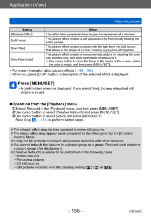 Page 155Application (View)
Retouching picturesVQT5A33
- 155 -
Setting Effect
[Miniature Effect] This effect blurs peripheral areas to give the impression of a diorama.
[Soft Focus] This picture effect creates a soft appearance by intentionally blurring the 
entire picture.
[Star Filter] This picture effect creates a picture with the light from the light source 
that shines in the shape of a cross, creating a gorgeous atmosphere.
[One Point Color] This picture effect creates a monochromatic picture by retaining...
