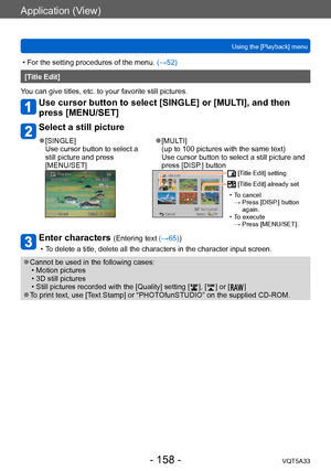 Page 158Application (View)
Using the [Playback] menuVQT5A33
- 158 -
 • For the setting procedures of the menu.  (→52)
[Title Edit]
You can give titles, etc. to your favorite still pictures. 
Use cursor button to select [SINGLE] or [MULTI], and then 
press [MENU/SET]
Select a still picture
 ●[SINGLE]
Use cursor button to select a 
still picture and press  
[MENU/SET] ●[MULTI]  
(up to 100 pictures with the same text) 
Use cursor button to select a still picture and 
press [DISP.] button
 [Title Edit] setting...