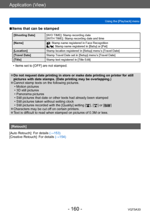 Page 160Application (View)
Using the [Playback] menuVQT5A33
- 160 -
 ■Items that can be stamped 
[Shooting Date] [W/O TIME]: Stamp recording date 
[WITH TIME]: Stamp recording date and time 
[Name]
: Stamp name registered in Face Recognition: Stamp name registered in [Baby] or [Pet]
[Location] Stamp location registered in [Setup] menu’s [Travel Date]
[Travel Date] Stamp Travel Date set in [Setup] menu’s [Travel Date] 
[Title] Stamp text registered in [Title Edit]
 • Items set to [OFF] are not stamped.
 ●Do not...