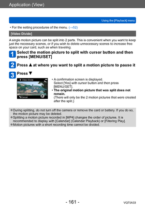 Page 161Application (View)
Using the [Playback] menuVQT5A33
- 161 -
 • For the setting procedures of the menu.  (→52)
[Video Divide]
A single motion picture can be split into 2 parts. This is convenient when you want to keep 
just the necessary scenes, or if you wish to delete unnecessary scenes to increase free 
space on your card, such as when traveling.
Select the motion picture to split with cursor button and then 
press [MENU/SET]
Press  at where you want to split a motion picture to pause it
Press 
Video...