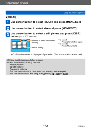 Page 163Application (View)
Using the [Playback] menuVQT5A33
- 163 -
 ■[MULTI]
Use cursor button to select [MULTI] and press [MENU/SET]
Use cursor button to select size and press [MENU/SET]
Use cursor button to select a still picture and press [DISP.] 
button 
(up to 100 pictures)
Number of pixels before/after 
resizing
Resize setting • T o cancel  
→ Press [DISP.] button again.
 • T

o execute  
→ Press [MENU/SET].
 • Confirmation screen is displayed. If you select [Y es], the operation is executed.
 ●Picture...