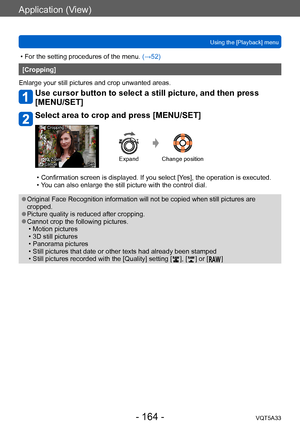 Page 164Application (View)
Using the [Playback] menuVQT5A33
- 164 -
 • For the setting procedures of the menu.  (→52)
[Cropping]
Enlarge your still pictures and crop unwanted areas.
Use cursor button to select a still picture, and then press 
[MENU/SET]
Select area to crop and press [MENU/SET]
Cropping
CancelZoom SetExpand Change position
 • Confirmation screen is displayed. If you select [Y es], the operation is executed. • Y
ou can also enlarge the still picture with the control dial.
 ●Original Face...