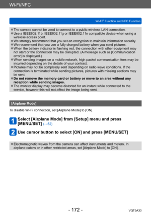 Page 172Wi-Fi/NFC
Wi-Fi® Function and NFC FunctionVQT5A33
- 172 -
 ●The camera cannot be used to connect to a public wireless LAN connection. ●Use a IEEE802.11b, IEEE802.11g or IEEE802.11n compatible device when using a 
wireless access point.
 ●We strongly recommend that you set an encryption to maintain information security. ●We recommend that you use a fully charged battery when you send pictures. ●When the battery indicator is flashing red, the connection with other equipment may 
not start or the connection...