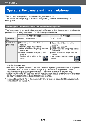 Page 174Wi-Fi/NFC
Operating the camera using a smartphone 
VQT5A33- 174 -
You can remotely operate the camera using a smartphone.
The “Panasonic Image App” (hereafter “Image App”) must be installed on your 
smartphone.
Installing the smartphone/tablet app “Panasonic Image App”
The “Image App” is an application provided by Panasonic that allows your smartphone to 
perform the following operations of a Wi-Fi-compatible LUMIX.
For Android™ apps For iOS apps
Supported 
OS  Android 2.2 - Android 4.2
*iOS 4.3 - iOS...