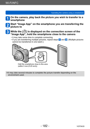 Page 182Wi-Fi/NFC
Operating the camera using a smartphone VQT5A33
- 182 -
On the camera, play back the picture you wish to transfer to a 
smartphone
Start “Image App” on the smartphone you are transferring the 
picture to
While the [  ] is displayed on the connection screen of the 
“Image App”, hold the smartphone close to the camera
 • It may take some time to complete connecting. • If you are transferring multiple pictures, repeat steps  and . (Multiple pictures 
cannot be transferred in one batch.)
Hold the...