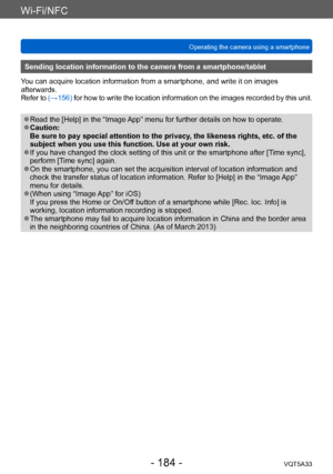 Page 184Wi-Fi/NFC
Operating the camera using a smartphone VQT5A33
- 184 -
Sending location information to the camera from a smartphone/tablet
You can acquire location information from a smartphone, and write it on images 
afterwards.
Refer to  (→156) for how to write the location information on the images recorded by this unit.
 ●Read the [Help] in the “Image App” menu for further details on how to operate. ●Caution: 
Be sure to pay special attention to the privacy, the likeness rights, etc. of the 
subject when...