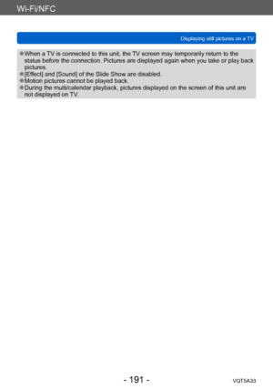 Page 191Wi-Fi/NFC
Displaying still pictures on a TVVQT5A33
- 191 -
 ●When a TV is connected to this unit, the TV screen may temporarily return to the 
status before the connection. Pictures are displayed again when you take or play back 
pictures.
 ●[Effect] and [Sound] of the Slide Show are disabled. ●Motion pictures cannot be played back. ●During the multi/calendar playback, pictures displayed on the screen of this unit are 
not displayed on TV.    