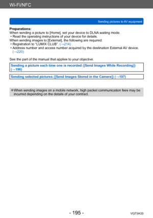 Page 195Wi-Fi/NFC
Sending pictures to AV equipmentVQT5A33
- 195 -
Preparations:
When sending a picture to [Home], set your device to DLNA waiting mode.
 • Read the operating instructions of your device for details.
When sending images to [External], the following are required:
 • Registration to “LUMIX CLUB”.  (→214) • Address number and access number acquired by the destination External A

V device. 
(→220)
See the part of the manual that applies to your objective. 
Sending a picture each time one is recorded...