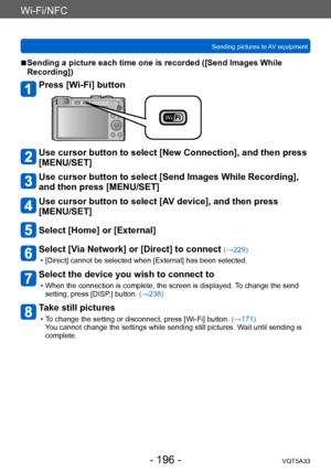 Page 196Wi-Fi/NFC
Sending pictures to AV equipmentVQT5A33
- 196 -
 ■Sending a picture each time one is recorded ([Send Images While 
Recording])
Press [Wi-Fi] button
Use cursor button to select [New Connection], and then press 
[MENU/SET]
Use cursor button to select [Send Images While Recording], 
and then press [MENU/SET]
Use cursor button to select [AV device], and then press 
[MENU/SET]
Select [Home] or [External]
Select [Via Network] or [Direct] to connect (→229)
 • [Direct] cannot be selected when...