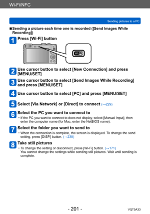 Page 201Wi-Fi/NFC
Sending pictures to a PCVQT5A33
- 201 -
 ■Sending a picture each time one is recorded ([Send Images While 
Recording])
Press [Wi-Fi] button
Use cursor button to select [New Connection] and press 
[MENU/SET]
Use cursor button to select [Send Images While Recording] 
and press [MENU/SET]
Use cursor button to select [PC] and press [MENU/SET]
Select [Via Network] or [Direct] to connect (→229)
Select the PC you want to connect to
 • If the PC you want to connect to does not display , select [Manual...