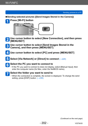 Page 202Wi-Fi/NFC
Sending pictures to a PCVQT5A33
- 202 -
 ■Sending selected pictures ([Send Images Stored in the Camera])
Press [Wi-Fi] button
Use cursor button to select [New Connection], and then press 
[MENU/SET]
Use cursor button to select [Send Images Stored in the 
Camera], and then press [MENU/SET]
Use cursor button to select [PC] and press [MENU/SET]
Select [Via Network] or [Direct] to connect (→229)
Select the PC you want to connect to
 • If the PC you want to connect to does not display , select...