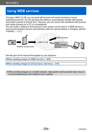 Page 204Wi-Fi/NFC
Using WEB services
VQT5A33- 204 -
Through LUMIX CLUB, you can send still pictures and motion pictures to social 
networking services, etc. By selecting the setting to automatically transfer still pictures 
and motion pictures to [Cloud Sync. Service], you can receive the transferred still pictures 
and motion pictures on a PC or a smartphone.
You can make a setting so that pictures in the camera can be sent to a WEB service or 
cloud synchronization service automatically while the camera...