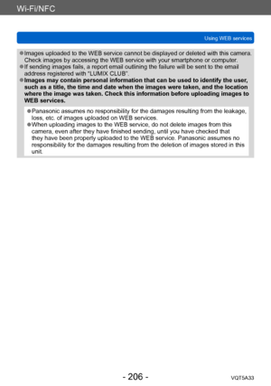 Page 206Wi-Fi/NFC
Using WEB servicesVQT5A33
- 206 -
 ●Images uploaded to the WEB service cannot be displayed or deleted with this camera. 
Check images by accessing the WEB service with your smartphone or computer .
 ●If sending images fails, a report email outlining the failure will be sent to the email 
address registered with “LUMIX CLUB”.
 ●Images may contain personal information that can be used to identify the user , 
such as a title, the time and date when the images were taken, and the location 
where...