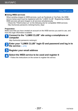 Page 207Wi-Fi/NFC
Using WEB servicesVQT5A33
- 207 -
 ■Using WEB services
When sending images to WEB services, such as Facebook or YouTube, the WEB 
service being used must be registered with the “LUMIX CLUB”. Registering multiple 
WEB services will send images to all services simultaneously.
 • Check the “F
 AQ/Contact us” on the following site for compatible WEB services.  
http://lumixclub.panasonic.net/eng/c/lumix_faqs/
Preparation:
Make sure that you have created an account on the WEB service you want to...