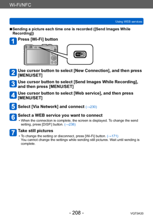 Page 208Wi-Fi/NFC
Using WEB servicesVQT5A33
- 208 -
 ■Sending a picture each time one is recorded ([Send Images While 
Recording])
Press [Wi-Fi] button
Use cursor button to select [New Connection], and then press 
[MENU/SET]
Use cursor button to select [Send Images While Recording], 
and then press [MENU/SET]
Use cursor button to select [Web service], and then press 
[MENU/SET]
Select [Via Network] and connect (→230)
Select a WEB service you want to connect
 • When the connection is complete, the screen is...