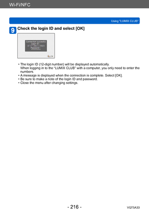 Page 216Wi-Fi/NFC
Using “LUMIX CLUB”VQT5A33
- 216 -
Check the login ID and select [OK]
 • The login ID (12-digit number) will be displayed automatically .  
When logging in to the “LUMIX CLUB” with a computer, you only need to enter the 
numbers.
 • A

 message is displayed when the connection is complete. Select [OK].
 • Be sure to make a note of the login ID and password. • Close the menu after changing settings.    