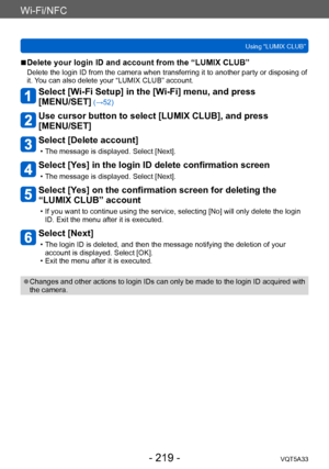 Page 219Wi-Fi/NFC
Using “LUMIX CLUB”VQT5A33
- 219 -
 ■Delete your login ID and account from the “LUMIX CLUB”
Delete the login ID from the camera when transferring it to another party or disposing of 
it. You can also delete your “LUMIX CLUB” account.
Select [Wi-Fi Setup] in the [Wi-Fi] menu, and press  
[MENU/SET]
 (→52)
Use cursor button to select [LUMIX CLUB], and press  
[MENU/SET]
Select [Delete account]
 • The message is displayed. Select [Next].
Select [Yes] in the login ID delete confirmation screen
 •...