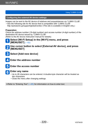 Page 220Wi-Fi/NFC
Using “LUMIX CLUB”VQT5A33
- 220 -
Configuring the external AV device settings
Images can be sent to the AV device of relatives and acquaintances via “LUMIX CLUB”.
 • See the following site for 

AV device that is compatible with “LUMIX CLUB”. 
http://panasonic.jp/support/global/cs/dsc/ (This site is available in English only .)
Preparation:
Check the address number (16-digit number) and access number (4-digit number) of the 
destination AV device issued by “LUMIX CLUB”.
(Refer to the AV device...