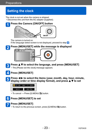 Page 23Preparations
Setting the clock
VQT5A33- 23 -
The clock is not set when the camera is shipped. • Disconnect the unit from the AC adaptor (supplied).
Press the Camera [ON/OFF] button
The camera is turned on.
If the language select screen is not displayed, proceed to step .
Press [MENU/SET] while the message is displayed
Press   to select the language, and press [MENU/SET]
 • The [Please set the clock] message appears.
Press [MENU/SET]
Press   to select the items (year, month, day, hour, minute, 
display...