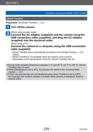 Page 225Wi-Fi/NFC
Transferring pictures automatically  [Smart Transfer]VQT5A33
- 225 -
[Smart Transfer]
Preparation: Set [Smart Transfer]. (→224)
Turn off the camera
(When using a power outlet)
Connect the AC adaptor (supplied) and the camera using the 
USB connection cable (supplied), and plug the AC adaptor 
(supplied) into the electrical outlet
(When using a PC)
Connect the camera to a computer using the USB connection 
cable (supplied)
 • [Smart Transfer] starts automatically according to the [Charge...