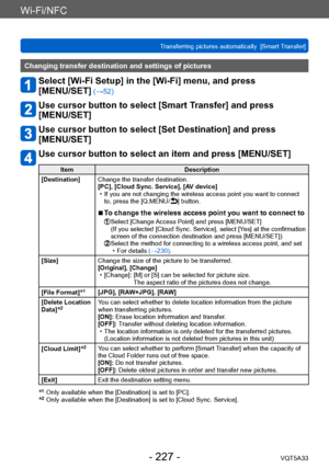 Page 227Wi-Fi/NFC
Transferring pictures automatically  [Smart Transfer]VQT5A33
- 227 -
Changing transfer destination and settings of pictures
Select [Wi-Fi Setup] in the [Wi-Fi] menu, and press  
[MENU/SET]
 (→52)
Use cursor button to select [Smart Transfer] and press  
[MENU/SET]
Use cursor button to select [Set Destination] and press  
[MENU/SET]
Use cursor button to select an item and press [MENU/SET]
Item Description
[Destination] Change the transfer destination.
[PC], [Cloud Sync. Service], [AV device]
 •...