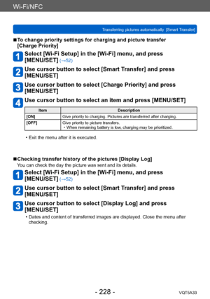 Page 228Wi-Fi/NFC
Transferring pictures automatically  [Smart Transfer]VQT5A33
- 228 -
 ■To change priority settings for charging and picture transfer  
[Charge Priority]
Select [Wi-Fi Setup] in the [Wi-Fi] menu, and press  
[MENU/SET]
 (→52)
Use cursor button to select [Smart Transfer] and press  
[MENU/SET]
Use cursor button to select [Charge Priority] and press  
[MENU/SET]
Use cursor button to select an item and press [MENU/SET]
Item Description
[ON] Give priority to charging. Pictures are transferred after...