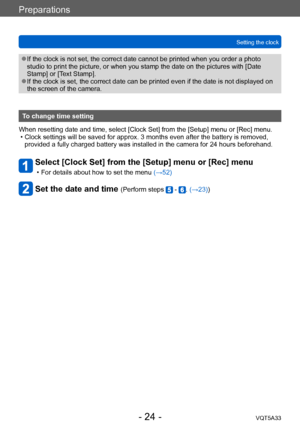 Page 24Preparations
Setting the clockVQT5A33
- 24 -
 ●If the clock is not set, the correct date cannot be printed when you order a photo 
studio to print the picture, or when you stamp the date on the pictures with [Date 
Stamp] or [Text Stamp]. 
 ●If the clock is set, the correct date can be printed even if the date is not displayed on 
the screen of the camera.
To change time setting
When resetting date and time, select [Clock Set] from the [Setup] menu or [Rec] menu.
 • Clock settings will be saved for...
